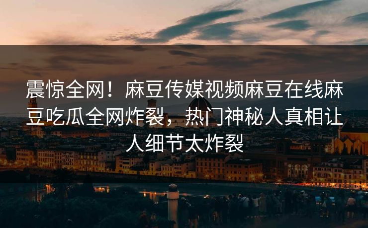 震惊全网！麻豆传媒视频麻豆在线麻豆吃瓜全网炸裂，热门神秘人真相让人细节太炸裂