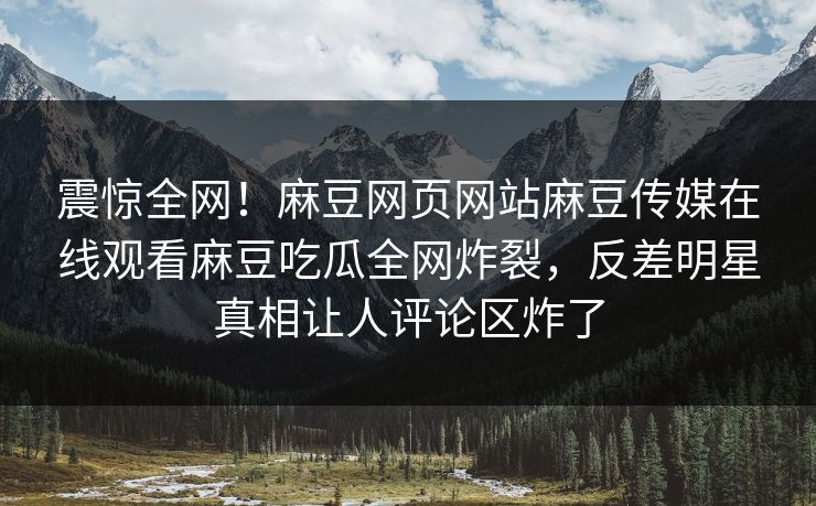 震惊全网！麻豆网页网站麻豆传媒在线观看麻豆吃瓜全网炸裂，反差明星真相让人评论区炸了