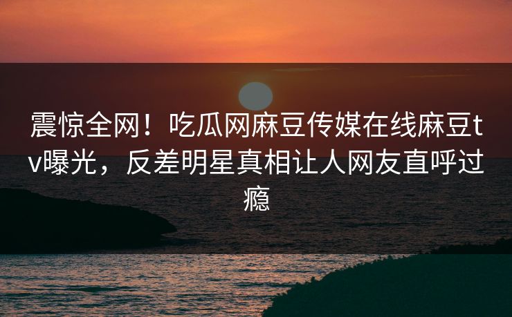 震惊全网！吃瓜网麻豆传媒在线麻豆tv曝光，反差明星真相让人网友直呼过瘾