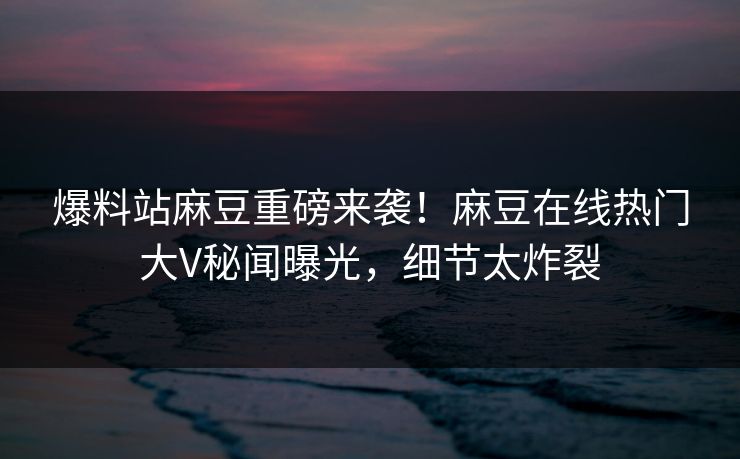 爆料站麻豆重磅来袭！麻豆在线热门大V秘闻曝光，细节太炸裂