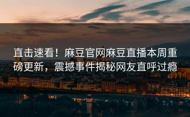 直击速看！麻豆官网麻豆直播本周重磅更新，震撼事件揭秘网友直呼过瘾