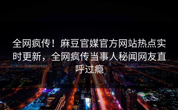 全网疯传！麻豆官媒官方网站热点实时更新，全网疯传当事人秘闻网友直呼过瘾