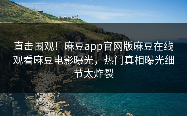 直击围观！麻豆app官网版麻豆在线观看麻豆电影曝光，热门真相曝光细节太炸裂