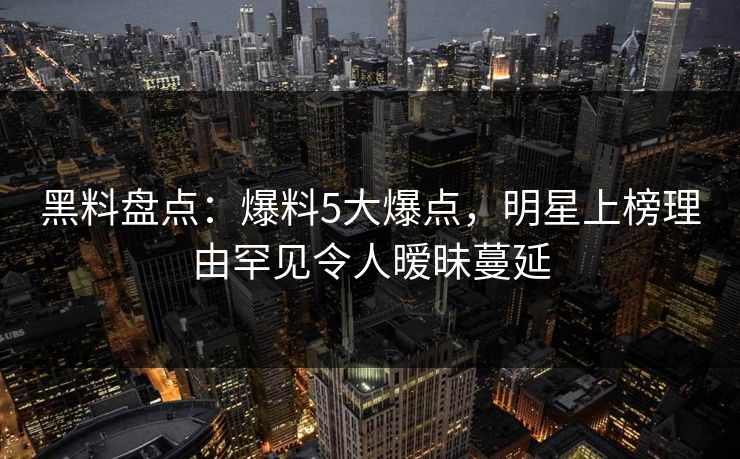 黑料盘点：爆料5大爆点，明星上榜理由罕见令人暧昧蔓延