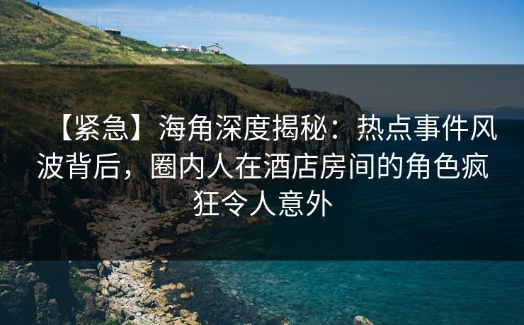 【紧急】海角深度揭秘：热点事件风波背后，圈内人在酒店房间的角色疯狂令人意外