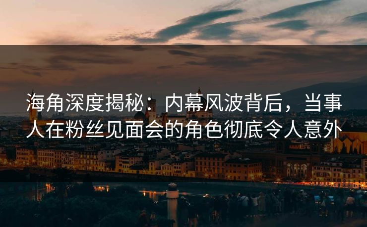 海角深度揭秘：内幕风波背后，当事人在粉丝见面会的角色彻底令人意外