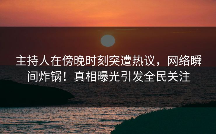 主持人在傍晚时刻突遭热议，网络瞬间炸锅！真相曝光引发全民关注