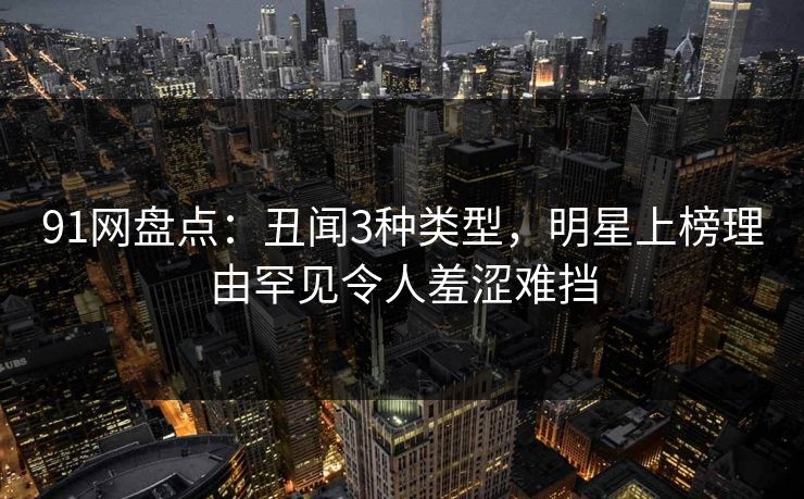 91网盘点：丑闻3种类型，明星上榜理由罕见令人羞涩难挡