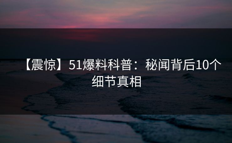 【震惊】51爆料科普：秘闻背后10个细节真相