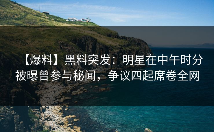 【爆料】黑料突发：明星在中午时分被曝曾参与秘闻，争议四起席卷全网