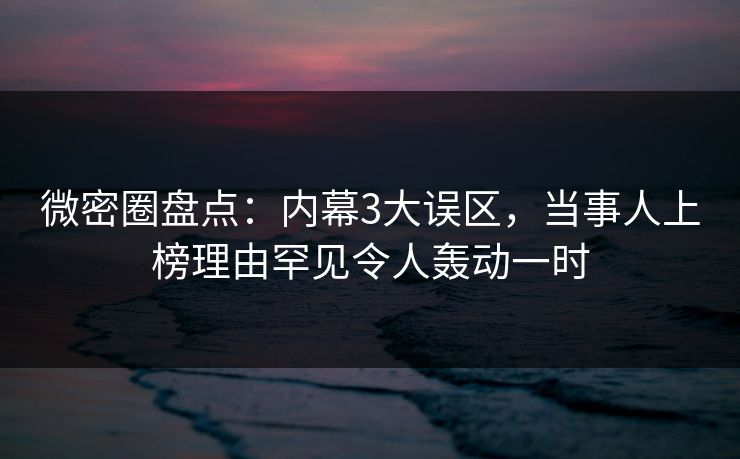 微密圈盘点：内幕3大误区，当事人上榜理由罕见令人轰动一时