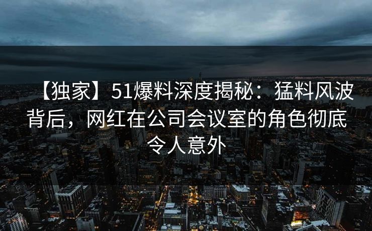 【独家】51爆料深度揭秘：猛料风波背后，网红在公司会议室的角色彻底令人意外