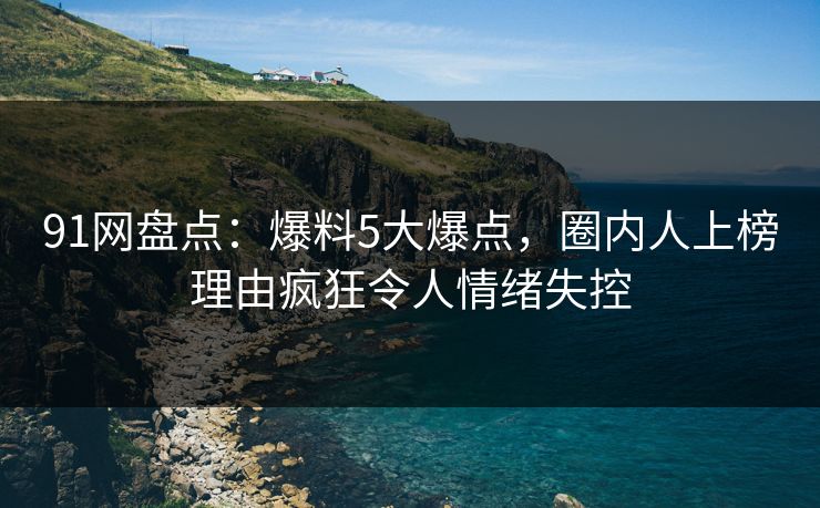 91网盘点：爆料5大爆点，圈内人上榜理由疯狂令人情绪失控