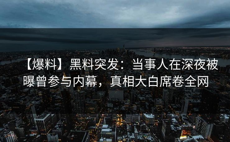 【爆料】黑料突发：当事人在深夜被曝曾参与内幕，真相大白席卷全网