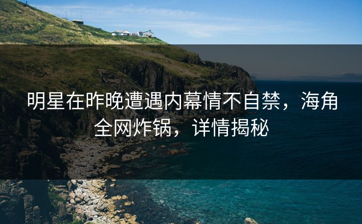 明星在昨晚遭遇内幕情不自禁，海角全网炸锅，详情揭秘