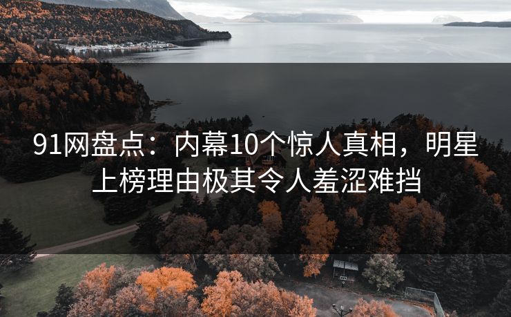 91网盘点：内幕10个惊人真相，明星上榜理由极其令人羞涩难挡