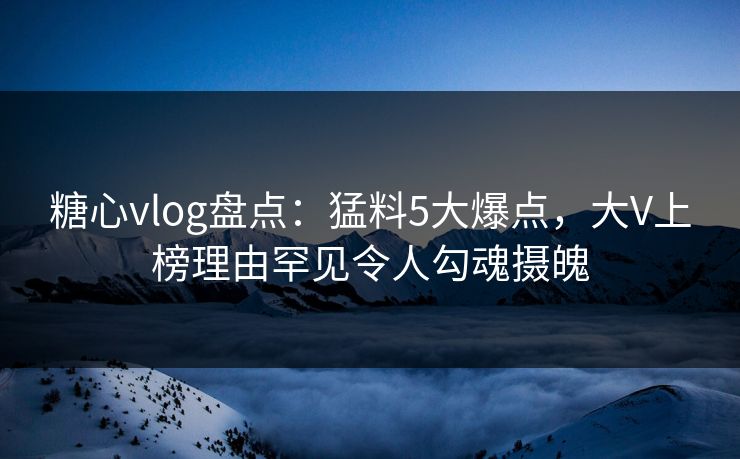 糖心vlog盘点：猛料5大爆点，大V上榜理由罕见令人勾魂摄魄