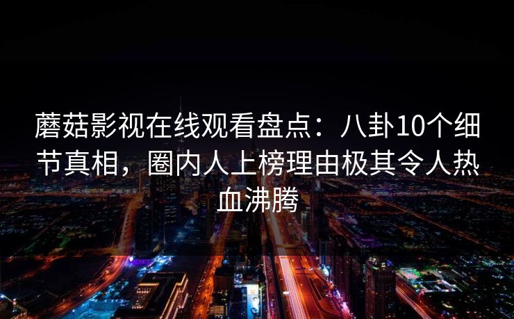 蘑菇影视在线观看盘点：八卦10个细节真相，圈内人上榜理由极其令人热血沸腾