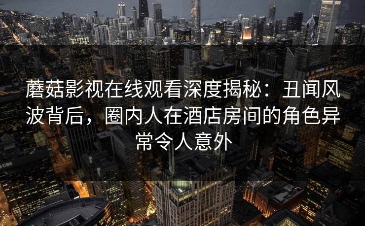 蘑菇影视在线观看深度揭秘：丑闻风波背后，圈内人在酒店房间的角色异常令人意外
