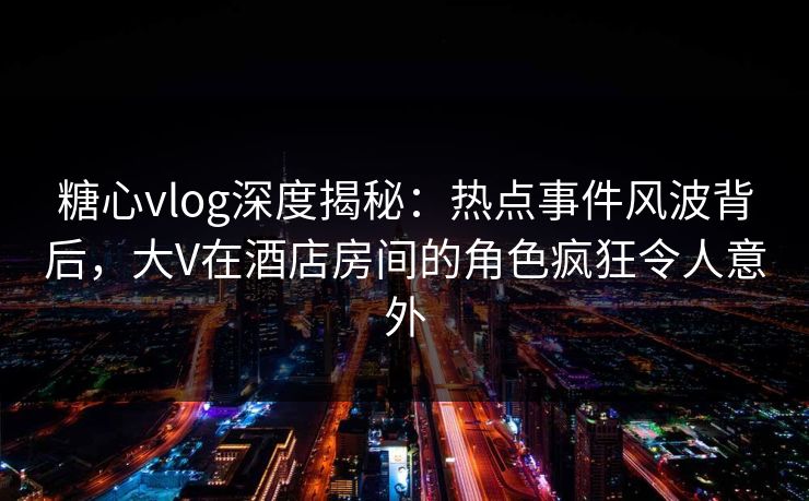 糖心vlog深度揭秘：热点事件风波背后，大V在酒店房间的角色疯狂令人意外