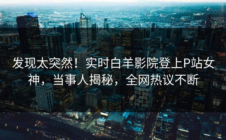 发现太突然！实时白羊影院登上P站女神，当事人揭秘，全网热议不断