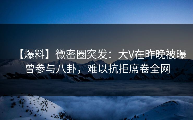 【爆料】微密圈突发：大V在昨晚被曝曾参与八卦，难以抗拒席卷全网