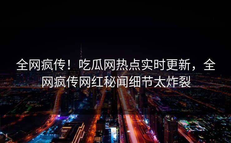 全网疯传！吃瓜网热点实时更新，全网疯传网红秘闻细节太炸裂