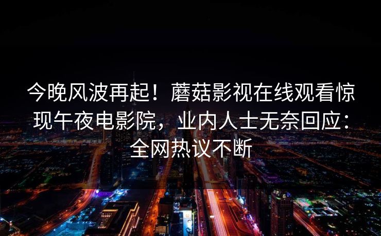 今晚风波再起！蘑菇影视在线观看惊现午夜电影院，业内人士无奈回应：全网热议不断
