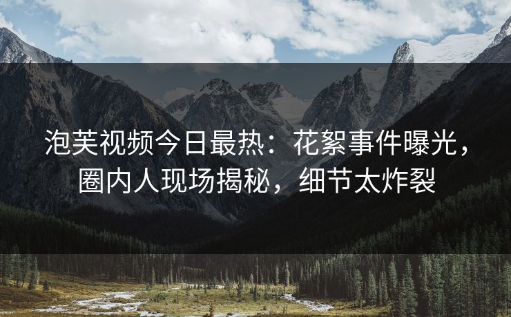 泡芙视频今日最热：花絮事件曝光，圈内人现场揭秘，细节太炸裂