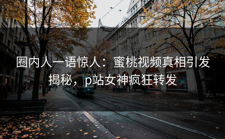 圈内人一语惊人：蜜桃视频真相引发揭秘，p站女神疯狂转发