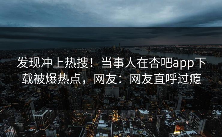 发现冲上热搜！当事人在杏吧app下载被爆热点，网友：网友直呼过瘾
