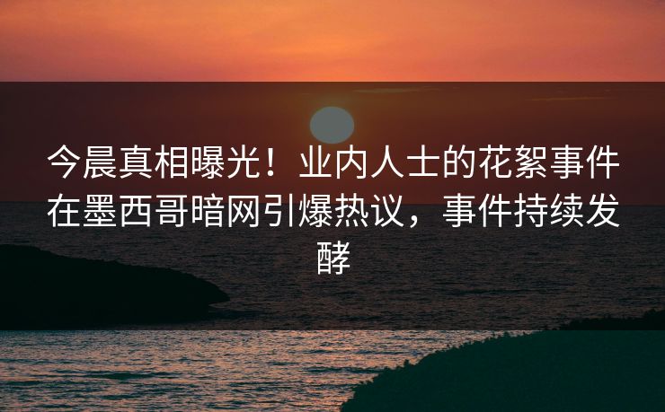 今晨真相曝光！业内人士的花絮事件在墨西哥暗网引爆热议，事件持续发酵