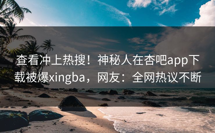 查看冲上热搜!神秘人在杏吧app下载被爆xingba,网友:全网热议不断 查看冲上热搜!神秘人在杏吧app下载被爆xingba,网友:全网热议不断