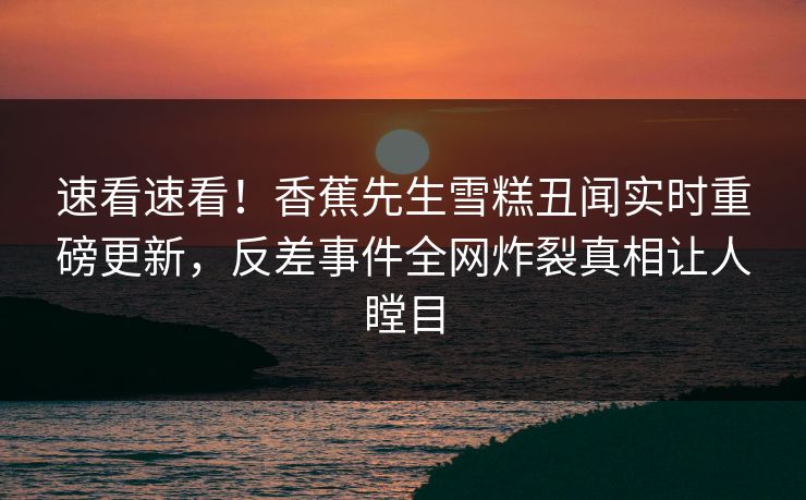 速看速看!香蕉先生雪糕丑闻实时重磅更新,反差事件全网炸裂真相让人瞠目 速看速看!香蕉先生雪糕丑闻实时重磅更新,反差事件全网炸裂真相让人瞠目