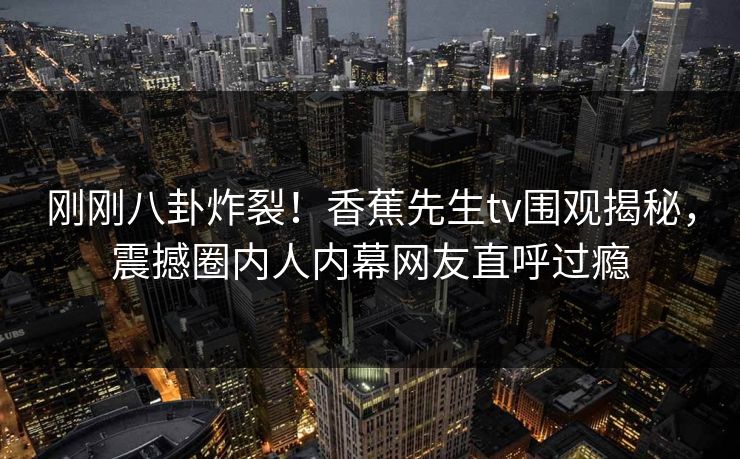 刚刚八卦炸裂!香蕉先生tv围观揭秘,震撼圈内人内幕网友直呼过瘾 刚刚八卦炸裂!香蕉先生tv围观揭秘,震撼圈内人内幕网友直呼过瘾