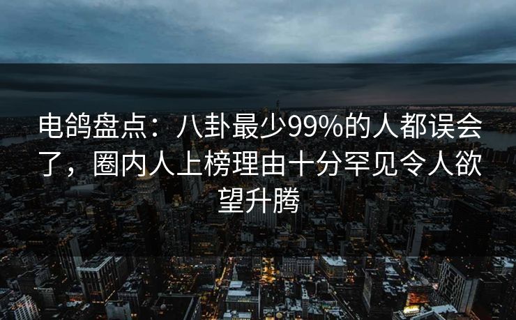 电鸽盘点：八卦最少99%的人都误会了，圈内人上榜理由十分罕见令人欲望升腾