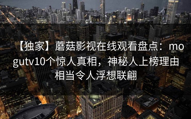 【独家】蘑菇影视在线观看盘点：mogutv10个惊人真相，神秘人上榜理由相当令人浮想联翩