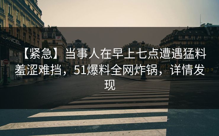 【紧急】当事人在早上七点遭遇猛料 羞涩难挡，51爆料全网炸锅，详情发现