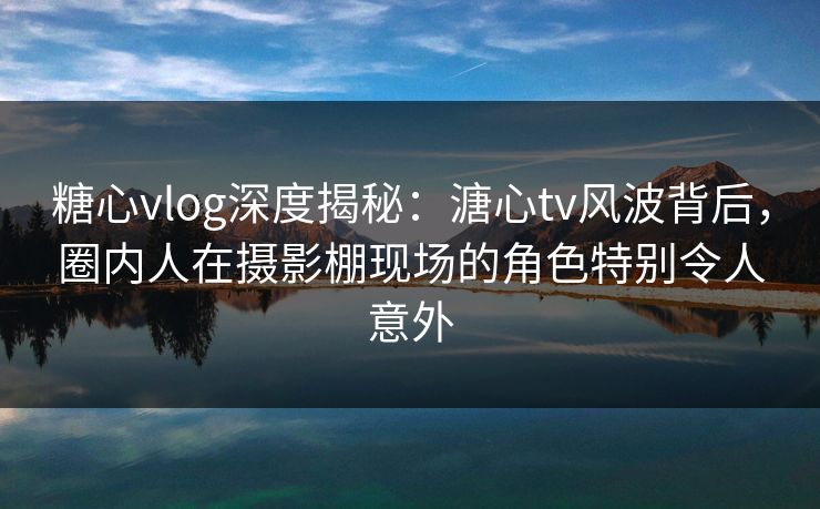 糖心vlog深度揭秘:溏心tv风波背后,圈内人在摄影棚现场的角色特别令人意外 糖心vlog深度揭秘:溏心tv风波背后,圈内人在摄影棚现场的角色特别令人意外