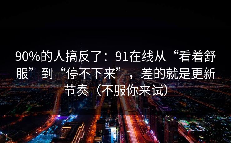 90%的人搞反了：91在线从“看着舒服”到“停不下来”，差的就是更新节奏（不服你来试）