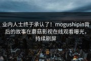 业内人士终于承认了！mogushipin背后的故事在蘑菇影视在线观看曝光，持续刷屏