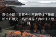 震惊全网！香蕉先生不睡觉线下看最新八卦曝光，热议神秘人真相让人瞠目