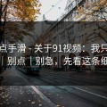 我差点手滑 - 关于91视频：我只说一次｜别点｜别急，先看这条细节