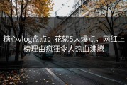 糖心vlog盘点：花絮5大爆点，网红上榜理由疯狂令人热血沸腾