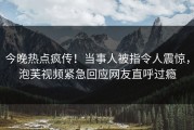 今晚热点疯传！当事人被指令人震惊，泡芙视频紧急回应网友直呼过瘾