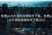 免费ps大片调色视频软件下载，免费ps大片调色视频软件下载2023