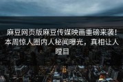 麻豆网页版麻豆传媒映画重磅来袭！本周惊人圈内人秘闻曝光，真相让人瞠目