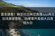 直击速看！麻豆社区麻豆直播app麻豆在线重磅更新，劲爆事件真相大白真相大白