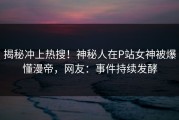 揭秘冲上热搜！神秘人在P站女神被爆懂漫帝，网友：事件持续发酵