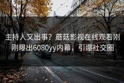 主持人又出事？蘑菇影视在线观看刚刚曝出6080yy内幕，引爆社交圈